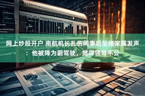 网上炒股开户 南航机长扎伤同事后坠楼家属发声：他被降为副驾驶，觉得领导不公