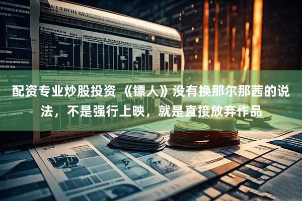 配资专业炒股投资 《镖人》没有换那尔那茜的说法，不是强行上映，就是直接放弃作品