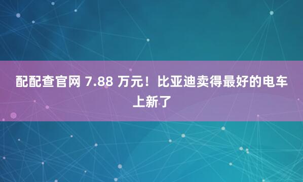 配配查官网 7.88 万元！比亚迪卖得最好的电车上新了