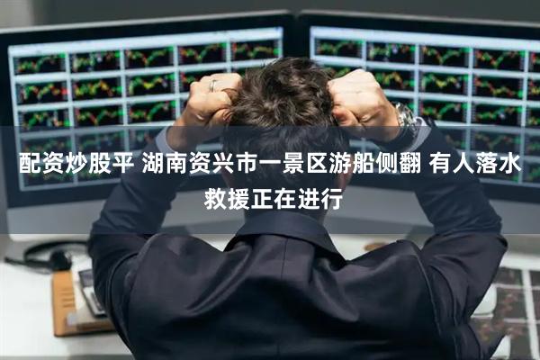 配资炒股平 湖南资兴市一景区游船侧翻 有人落水 救援正在进行