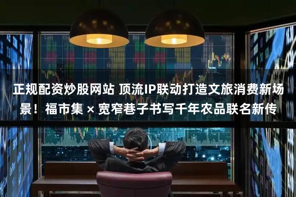 正规配资炒股网站 顶流IP联动打造文旅消费新场景！福市集 × 宽窄巷子书写千年农品联名新传