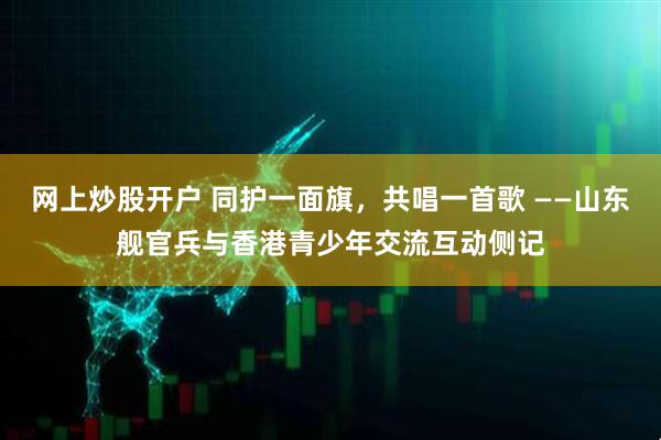 网上炒股开户 同护一面旗，共唱一首歌 ——山东舰官兵与香港青少年交流互动侧记