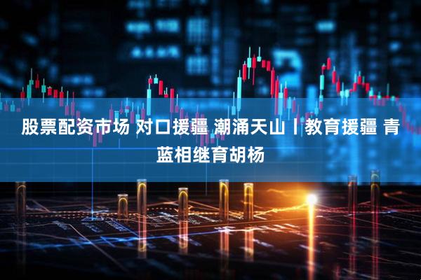 股票配资市场 对口援疆 潮涌天山丨教育援疆 青蓝相继育胡杨