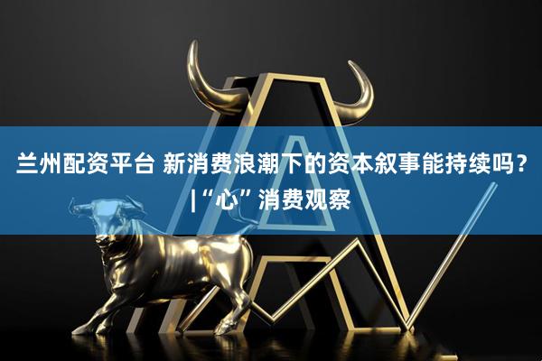 兰州配资平台 新消费浪潮下的资本叙事能持续吗？|“心”消费观察