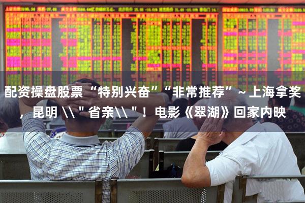 配资操盘股票 “特别兴奋”“非常推荐”～上海拿奖，昆明 \＂省亲\＂！电影《翠湖》回家内映