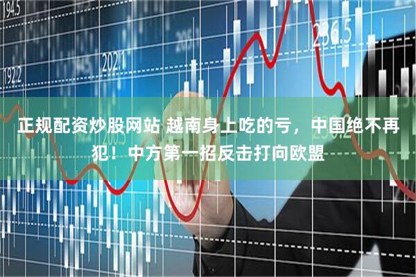 正规配资炒股网站 越南身上吃的亏，中国绝不再犯！中方第一招反击打向欧盟