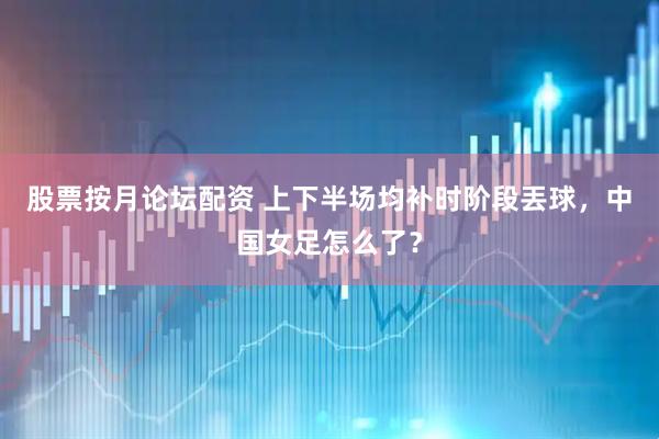 股票按月论坛配资 上下半场均补时阶段丟球，中国女足怎么了？