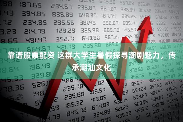 靠谱股票配资 这群大学生暑假探寻潮剧魅力，传承潮汕文化