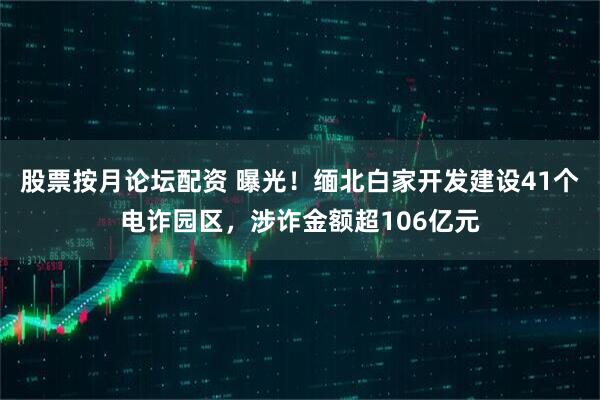 股票按月论坛配资 曝光！缅北白家开发建设41个电诈园区，涉诈金额超106亿元
