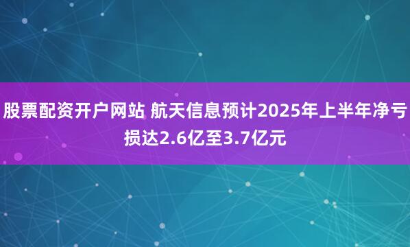 股票配资开户网站 航天信息预计2025年上半年净亏损达2.6亿至3.7亿元