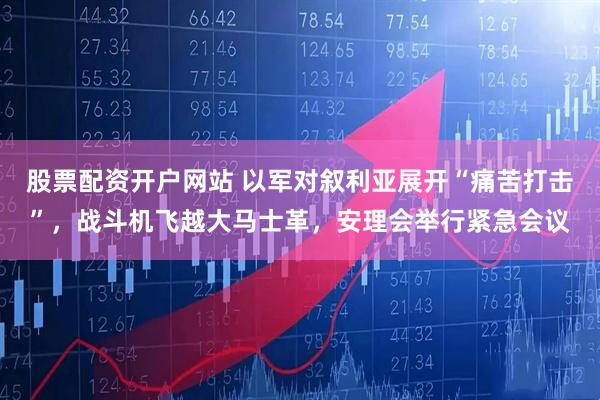 股票配资开户网站 以军对叙利亚展开“痛苦打击”，战斗机飞越大马士革，安理会举行紧急会议