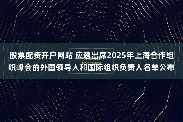 股票配资开户网站 应邀出席2025年上海合作组织峰会的外国领导人和国际组织负责人名单公布