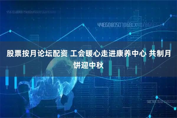 股票按月论坛配资 工会暖心走进康养中心 共制月饼迎中秋