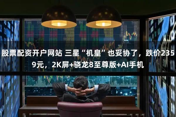 股票配资开户网站 三星“机皇”也妥协了，跌价2359元，2K屏+骁龙8至尊版+AI手机