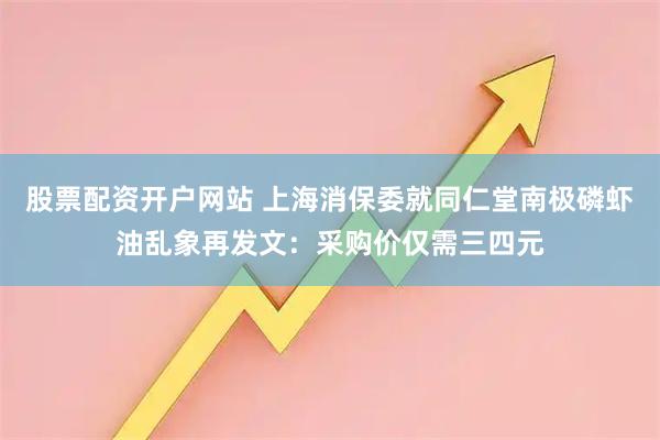 股票配资开户网站 上海消保委就同仁堂南极磷虾油乱象再发文：采购价仅需三四元