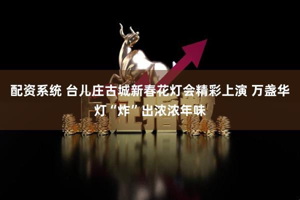 配资系统 台儿庄古城新春花灯会精彩上演 万盏华灯“炸”出浓浓年味