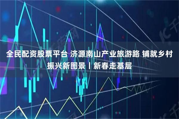 全民配资股票平台 济源南山产业旅游路 铺就乡村振兴新图景丨新春走基层