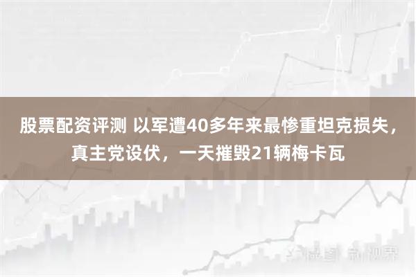 股票配资评测 以军遭40多年来最惨重坦克损失，真主党设伏，一天摧毁21辆梅卡瓦