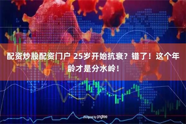 配资炒股配资门户 25岁开始抗衰？错了！这个年龄才是分水岭！