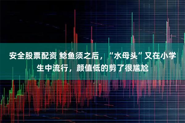 安全股票配资 鲶鱼须之后，“水母头”又在小学生中流行，颜值低的剪了很尴尬