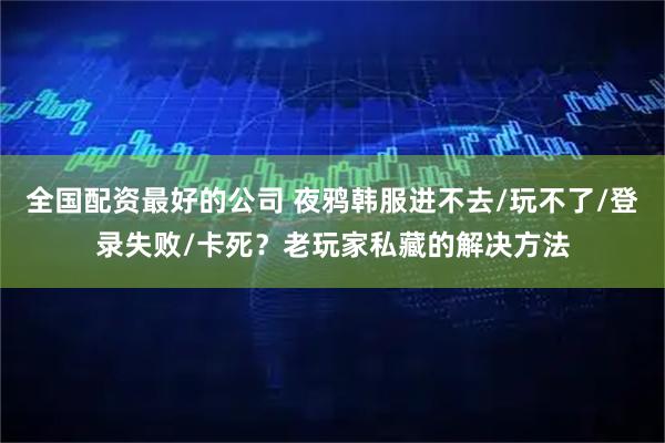 全国配资最好的公司 夜鸦韩服进不去/玩不了/登录失败/卡死？老玩家私藏的解决方法