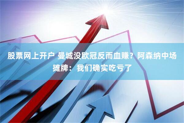 股票网上开户 曼城没欧冠反而血赚？阿森纳中场摊牌：我们确实吃亏了