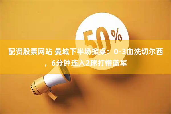 配资股票网站 曼城下半场掀桌：0-3血洗切尔西，6分钟连入2球打懵蓝军