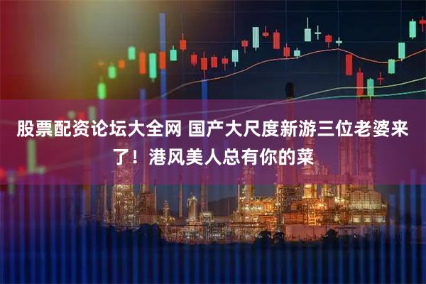 股票配资论坛大全网 国产大尺度新游三位老婆来了！港风美人总有你的菜