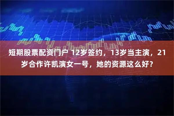 短期股票配资门户 12岁签约，13岁当主演，21岁合作许凯演女一号，她的资源这么好？