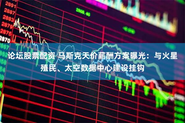 论坛股票配资 马斯克天价薪酬方案曝光：与火星殖民、太空数据中心建设挂钩